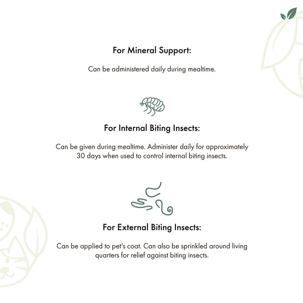 For mineral support:administer daily during mealtime.
For internal biting insects: Can be given during mealtime. Administer daily for 30 days.
For external biting insects: Can be applied to pets coat. Can be sprinkled in living quarters.