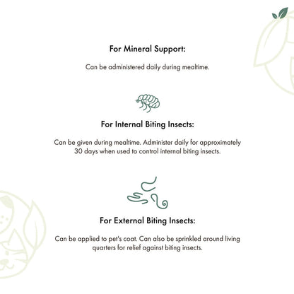 For mineral support:administer daily during mealtime.
For internal biting insects: Can be given during mealtime. Administer daily for 30 days.
For external biting insects: Can be applied to pets coat. Can be sprinkled in living quarters.